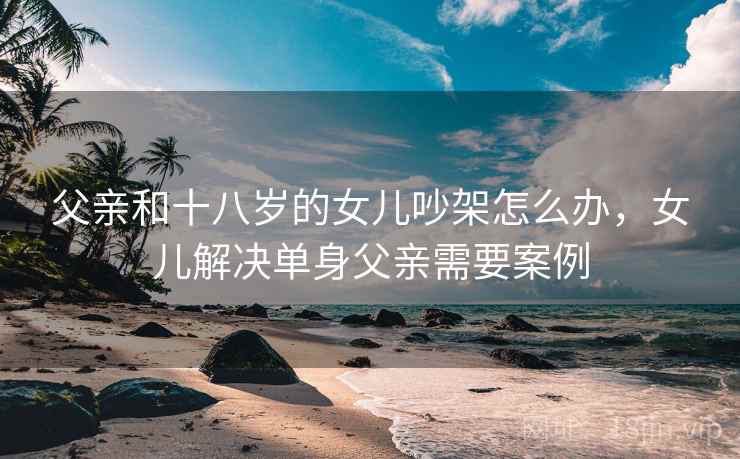 父亲和十八岁的女儿吵架怎么办，女儿解决单身父亲需要案例