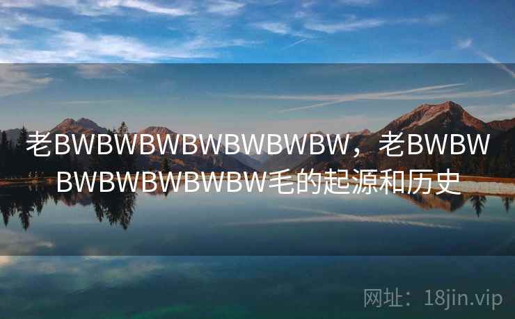 老BWBWBWBWBWBWBW,老BWBWBWBWBWBWBW毛的起源和历史  第1张 老BWBWBWBWBWBWBW,老BWBWBWBWBWBWBW毛的起源和历史  第1张