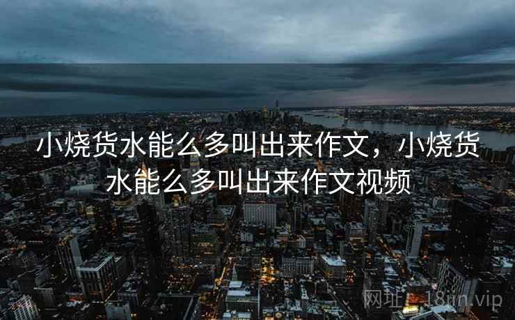 小烧货水能么多叫出来作文,小烧货水能么多叫出来作文视频  第1张 小烧货水能么多叫出来作文,小烧货水能么多叫出来作文视频  第1张