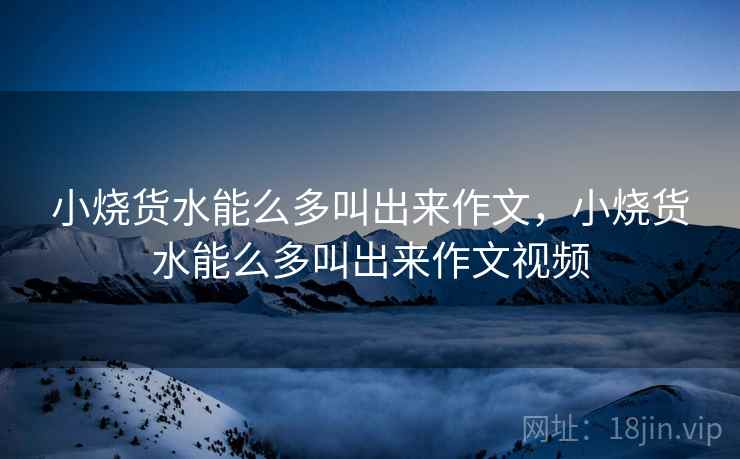 小烧货水能么多叫出来作文,小烧货水能么多叫出来作文视频  第2张 小烧货水能么多叫出来作文,小烧货水能么多叫出来作文视频  第2张