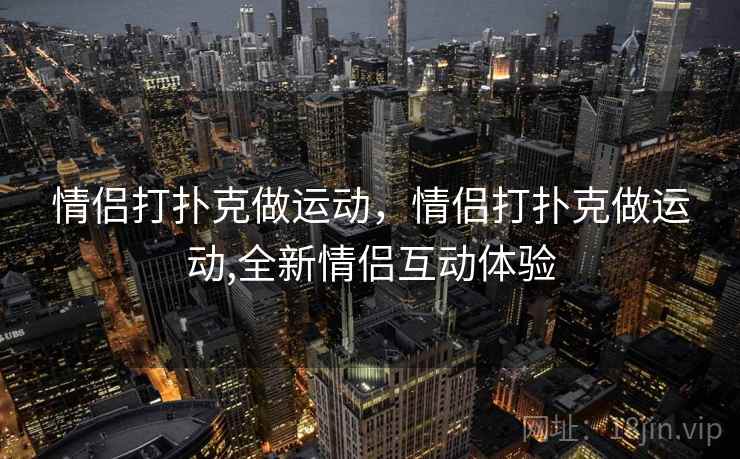 情侣打扑克做运动,情侣打扑克做运动,全新情侣互动体验  第2张 情侣打扑克做运动,情侣打扑克做运动,全新情侣互动体验  第2张