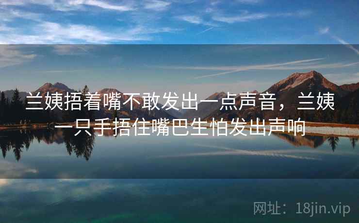 兰姨捂着嘴不敢发出一点声音,兰姨一只手捂住嘴巴生怕发出声响  第1张 兰姨捂着嘴不敢发出一点声音,兰姨一只手捂住嘴巴生怕发出声响  第1张
