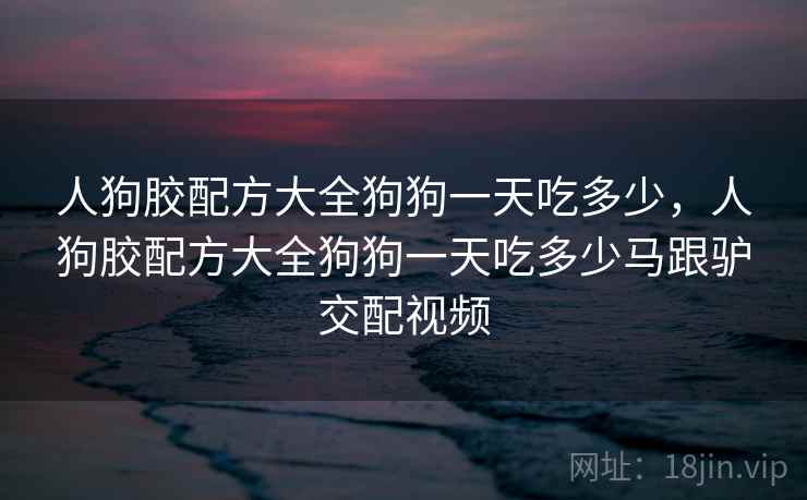 人狗胶配方大全狗狗一天吃多少,人狗胶配方大全狗狗一天吃多少马跟驴交配视频  第1张 人狗胶配方大全狗狗一天吃多少,人狗胶配方大全狗狗一天吃多少马跟驴交配视频  第1张