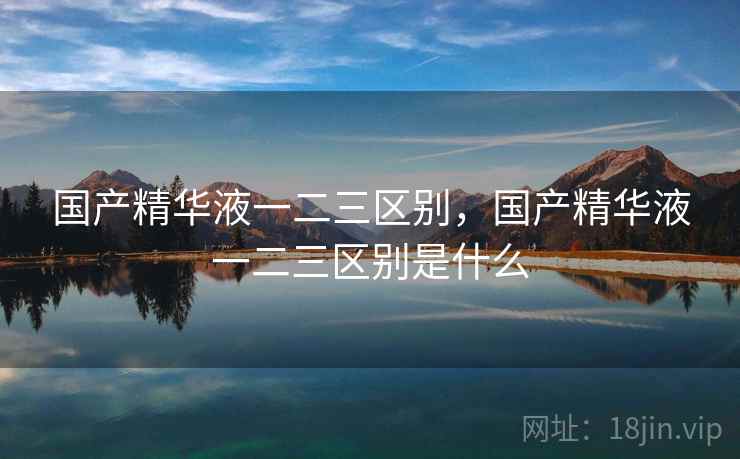 国产精华液一二三区别,国产精华液一二三区别是什么  第2张 国产精华液一二三区别,国产精华液一二三区别是什么  第2张