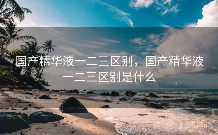 国产精华液一二三区别,国产精华液一二三区别是什么  第1张 国产精华液一二三区别,国产精华液一二三区别是什么  第1张