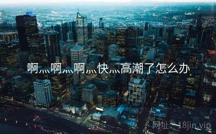 啊灬啊灬啊灬快灬高潮了怎么办  第1张 啊灬啊灬啊灬快灬高潮了怎么办  第1张