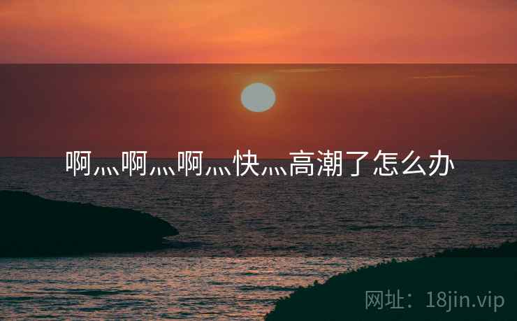 啊灬啊灬啊灬快灬高潮了怎么办  第2张 啊灬啊灬啊灬快灬高潮了怎么办  第2张