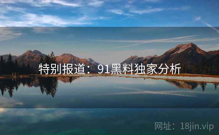 特别报道:91黑料独家分析 特别报道:91黑料独家分析