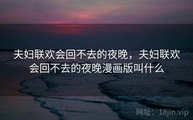 夫妇联欢会回不去的夜晚,夫妇联欢会回不去的夜晚漫画版叫什么 夫妇联欢会回不去的夜晚,夫妇联欢会回不去的夜晚漫画版叫什么