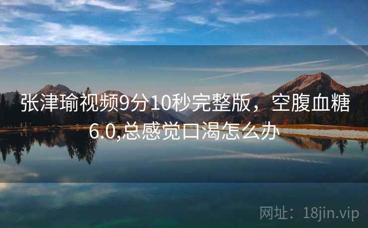 张津瑜视频9分10秒完整版，空腹血糖6.0,总感觉口渴怎么办  第2张